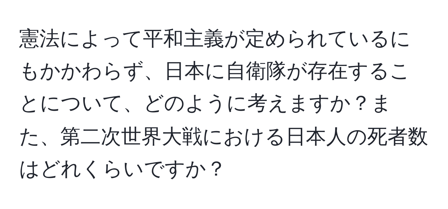 憲法によって平和主義が定められているにもかかわらず、日本に自衛隊が存在することについて、どのように考えますか？また、第二次世界大戦における日本人の死者数はどれくらいですか？