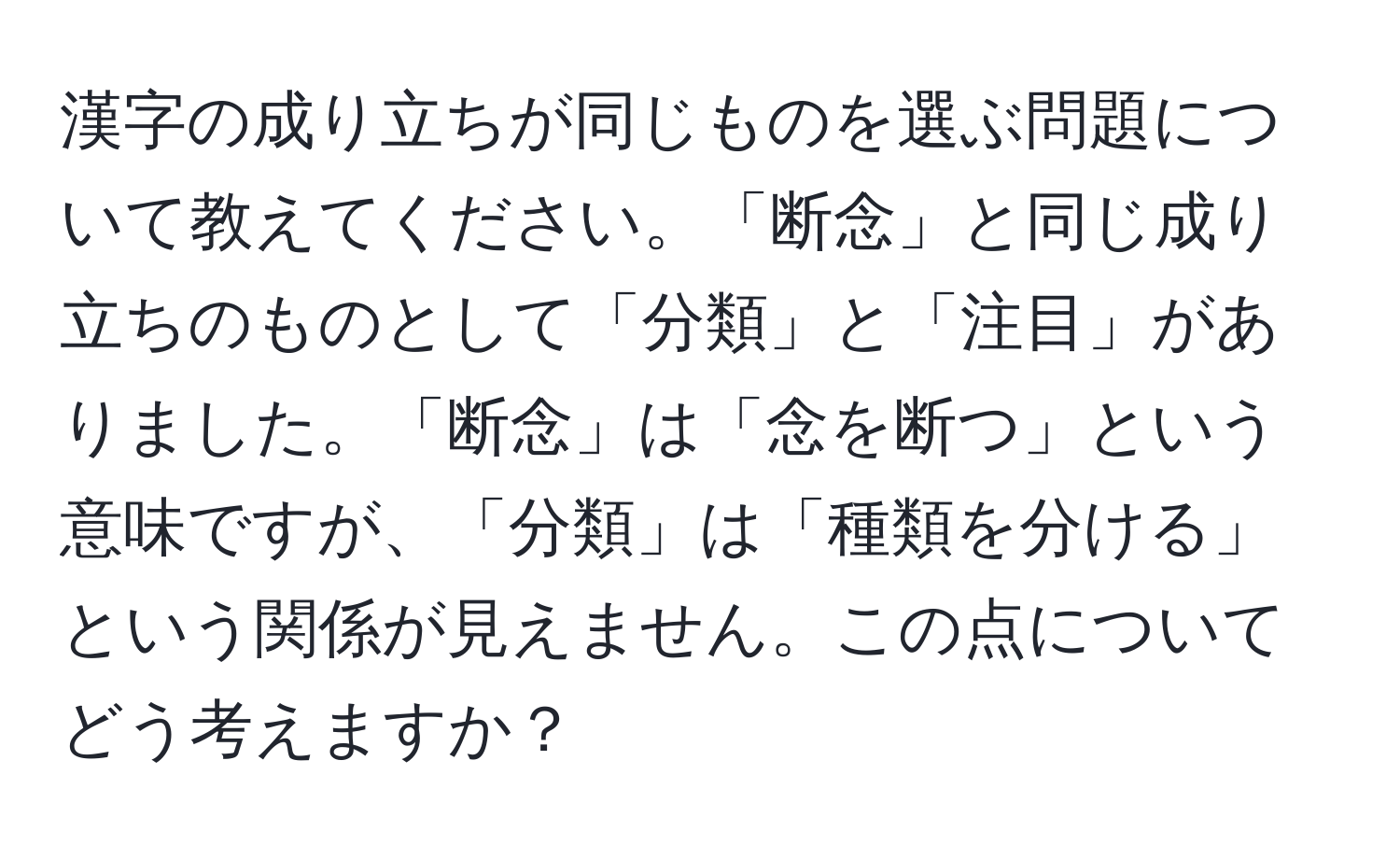 漢字の成り立ちが同じものを選ぶ問題について教えてください。「断念」と同じ成り立ちのものとして「分類」と「注目」がありました。「断念」は「念を断つ」という意味ですが、「分類」は「種類を分ける」という関係が見えません。この点についてどう考えますか？