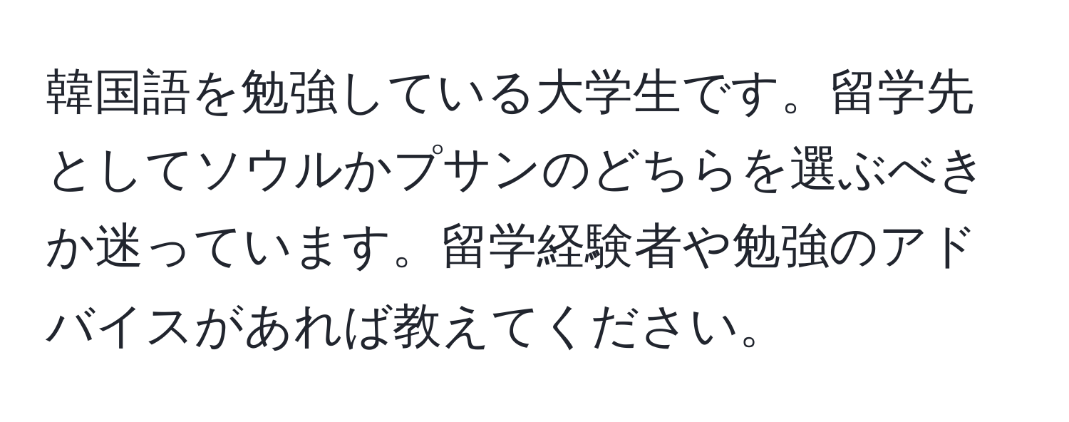 韓国語を勉強している大学生です。留学先としてソウルかプサンのどちらを選ぶべきか迷っています。留学経験者や勉強のアドバイスがあれば教えてください。