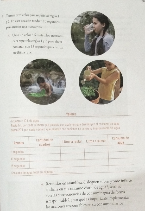 1b 
3. Tomen otro color para repetir las reglas 1
y 2. En esta ocasión tendrán 10 segundos 
para marcar una nueva ruta. 
4 Usen un color diferente a los anteriores 
para repetir las reglas 1 y 2, pero ahora 
contarán con 15 segundos para marcar 
su última ruta. 
Valores 
-1 cuadro = 10 L de agua 
-Resta 5 L por cada número que pasaste con acciones que disminuyen el consumo de agua 
-Suma 20 L por cada número que pasaste con acciones de consumo irresponsable del agua 
4. Reunidos en asamblea, dialoguen sobre ¿cómo influye 
el clima en su consumo diario de agua?, ¿cuáles 
son las consecuencias de consumir agua de forma 
irresponsable?, ¿por qué es importante implementar 
las acciones responsables en su consumo diario?