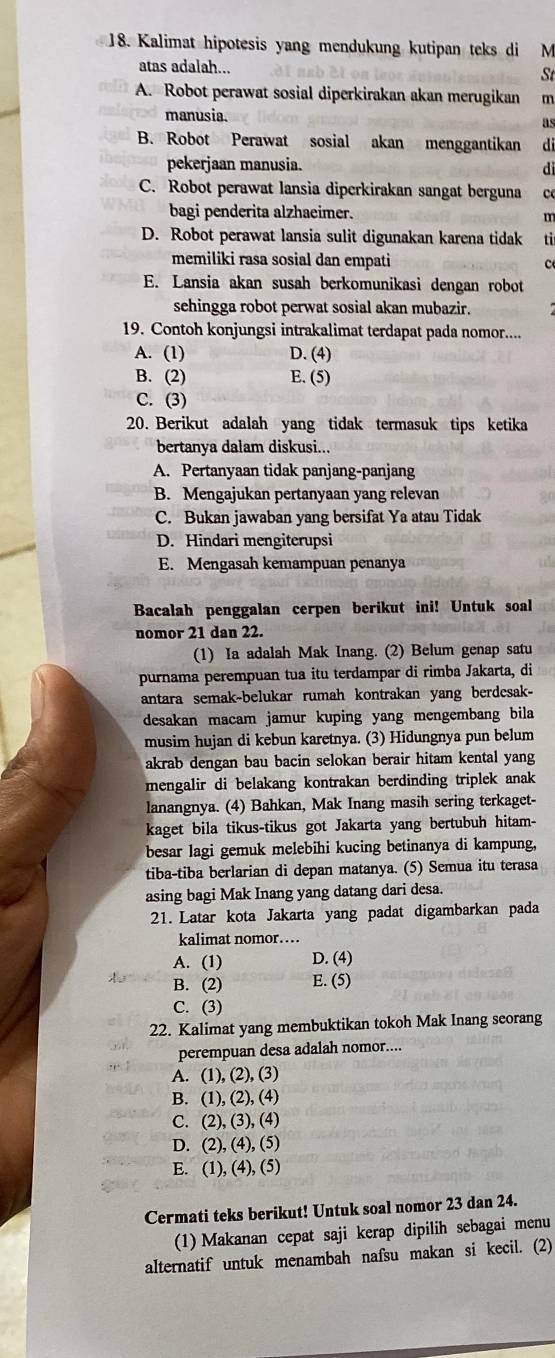 Kalimat hipotesis yang mendukung kutipan teks di M
atas adalah... St
A. Robot perawat sosial diperkirakan akan merugikan m
manusia. as
B. Robot Perawat sosial akan menggantikan di
pekerjaan manusia.
dì
C. Robot perawat lansia diperkirakan sangat berguna c
bagi penderita alzhaeimer.
m
D. Robot perawat lansia sulit digunakan karena tidak ti
memiliki rasa sosial dan empati c
E. Lansia akan susah berkomunikasi dengan robot
sehingga robot perwat sosial akan mubazir.
19. Contoh konjungsi intrakalimat terdapat pada nomor....
A. (1) D. (4)
B. (2) E. (5)
C. (3)
20. Berikut adalah yang tidak termasuk tips ketika
bertanya dalam diskusi...
A. Pertanyaan tidak panjang-panjang
B. Mengajukan pertanyaan yang relevan
C. Bukan jawaban yang bersifat Ya atau Tidak
D. Hindari mengiterupsi
E. Mengasah kemampuan penanya
Bacalah penggalan cerpen berikut ini! Untuk soal
nomor 21 dan 22.
(1) Ia adalah Mak Inang. (2) Belum genap satu
purnama perempuan tua itu terdampar di rimba Jakarta, di
antara semak-belukar rumah kontrakan yang berdesak-
desakan macam jamur kuping yang mengembang bila
musim hujan di kebun karetnya. (3) Hidungnya pun belum
akrab dengan bau bacin selokan berair hitam kental yang
mengalir di belakang kontrakan berdinding triplek anak 
lanangnya. (4) Bahkan, Mak Inang masih sering terkaget-
kaget bila tikus-tikus got Jakarta yang bertubuh hitam-
besar lagi gemuk melebihi kucing betinanya di kampung,
tiba-tiba berlarian di depan matanya. (5) Semua itu terasa
asing bagi Mak Inang yang datang dari desa.
21. Latar kota Jakarta yang padat digambarkan pada
kalimat nomor…
A. (1) D. (4)
B. (2) E. (5)
C. (3)
22. Kalimat yang membuktikan tokoh Mak Inang seorang
perempuan desa adalah nomor....
A. (1),(2),(3)
B. (1),(2),(4)
C. (2),(3),(4)
D. (2),(4),(5)
E. (1),(4),(5)
Cermati teks berikut! Untuk soal nomor 23 dan 24.
(1) Makanan cepat saji kerap dipilih sebagai menu
alternatif untuk menambah nafsu makan si kecil. (2)