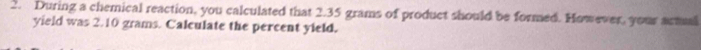 During a chemical reaction, you calculated that 2.35 grams of product should be formed. However, your actual 
yield was 2.10 grams. Calculate the percent yield.