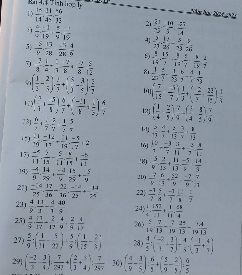 Tính hợp lý
Năm học 2024-2025
1)  15/14 . 11/45 . 56/33  2)  21/25 . (-10)/9 . (-27)/14 
3)  4/9 . (-1)/19 + 5/9 . (-1)/19  4)  5/23 . 17/26 + 5/23 . 9/26 
5)  (-5)/9 . 13/28 - 13/28 . 4/9  6)  8/19 . 15/7 - 8/19 . 6/7 - 8/19 . 2/7 
7)  (-7)/8 . 1/4 + 1/3 . (-7)/8 + (-7)/8 . 5/12  8)  1/23 . 5/7 + 1/23 . 6/7 - 4/7 . 1/23 
9) ( 1/3 - 2/5 ). 3/7 +( 5/3 - 3/5 ). 3/7 
10) ( 7/15 + (-5)/7 ). 1/3 +( (-2)/7 + 23/15 ). 1/3 
11) ( 2/3 + (-5)/8 ). 6/7 +( (-11)/8 + 1/3 ). 6/7 
12) ( 1/4 - 2/5 ). 7/9 +( 3/4 - 8/5 ). 7/9 
13)  6/7 + 1/7 ·  2/7 + 1/7 ·  5/7  14)  5/13 ·  4/7 + 5/13 ·  3/7 + 8/13 
15)  11/19 . (-12)/17 + 11/19 . (-5)/17 +2 16)  10/7 + (-3)/7 . 3/11 + (-3)/7 . 8/11 
17)  (-5)/11 . 7/15 - 5/11 . 8/15 + (-6)/11 
18)  (-5)/9 . 2/13 + 11/13 . (-5)/9 + 14/9 
19)  (-4)/9 . 14/29 + (-4)/9 . 15/29 + (-5)/9 
20)  (-7)/9 . 6/13 + 52/9 + (-7)/9 . 7/13 
21)  (-14)/25 . 17/36 + 22/36 . (-14)/25 + (-14)/25  22)  (-3)/7 . 5/8 + (-3)/7 . 11/8 - 1/7 
23)  4/9 . 13/3 - 4/3 . 40/9  24)  1/4 . 152/11 + 1/11 . 68/4 
25)  4/9 ·  13/17 + 2/17 ·  4/9 + 2/9 ·  4/17  26)  5/19 . 7/13 + 7/19 . 25/13 - (7.4)/19.13 
27)  5/9 :( 1/11 - 5/22 )+ 5/9 :( 1/15 - 2/3 ) 28)  4/5 :( (-2)/3 + 3/7 )+ 4/5 :( (-1)/3 + 4/7 )
29) ( (-2)/3 - 3/4 ): 7/297 +( 2/3 + 3/4 ): 7/297  30) ( 4/9 - 3/5 ): 6/5 +( 5/9 - 2/5 ): 6/5 