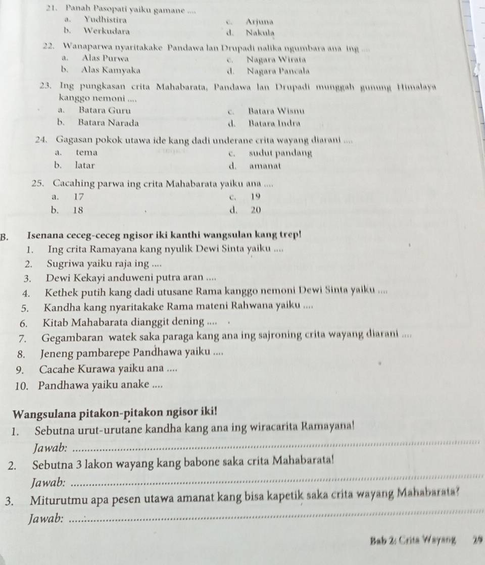 Panah Pasopati yaiku gamane ....
a. Yudhistira c. Arjuna
b. Werkudara d. Nakula
22. Wanaparwa nyaritakake Pandawa lan Drupadi nalika ngumbara ana ing ..
a. Alas Purwa c. Nagara Wirata
b. Alas Kamyaka d. Nagara Pancala
23. Ing pungkasan crita Mahabarata, Pandawa lan Drupadi munggah gunung Himalaya
kanggo nemoni ....
a. Batara Guru c. Batara Wisnu
b. Batara Narada d. Batara Indra
24. Gagasan pokok utawa ide kang dadi underane crita wayang diarani ....
a. tema c. sudut pandang
b. latar d. amanat
25. Cacahing parwa ing crita Mahabarata yaiku ana ....
a. 17 c. 19
b. 18 d. 20
B. Isenana ceceg-ceceg ngisor iki kanthi wangsulan kang trep!
1. Ing crita Ramayana kang nyulik Dewi Sinta yaiku ....
2. Sugriwa yaiku raja ing ....
3. Dewi Kekayi anduweni putra aran ....
4. Kethek putih kang dadi utusane Rama kanggo nemoni Dewi Sinta yaiku ....
5. Kandha kang nyaritakake Rama mateni Rahwana yaiku ....
6. Kitab Mahabarata dianggit dening ....
7. Gegambaran watek saka paraga kang ana ing sajroning crita wayang diarani ....
8. Jeneng pambarepe Pandhawa yaiku ....
9. Cacahe Kurawa yaiku ana ....
10. Pandhawa yaiku anake ....
Wangsulana pitakon-pitakon ngisor iki!
_
1. Sebutna urut-urutane kandha kang ana ing wiracarita Ramayana!
Jawab:
_
2. Sebutna 3 lakon wayang kang babone saka crita Mahabarata!
Jawab:
3. Miturutmu apa pesen utawa amanat kang bisa kapetik saka crita wayang Mahabarata?
Jawab:
_
Bab 2: Crita Wayang 29