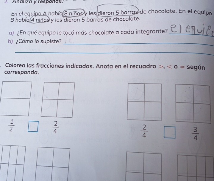 Analiza y responde. 
En el equipo A había 8 niños y les dieron 5 barras de chocolate. En el equipo 
B había 4 niños y les dieron 5 barras de chocolate. 
a) ¿En qué equipo le tocó más chocolate a cada integrante?_ 
b) ¿Cómo lo supiste?_ 
_ 
Colorea las fracciones indicadas. Anota en el recuadro >, < o = según 
corresponda.
 1/2 
 2/4 
 2/4  □  3/4 