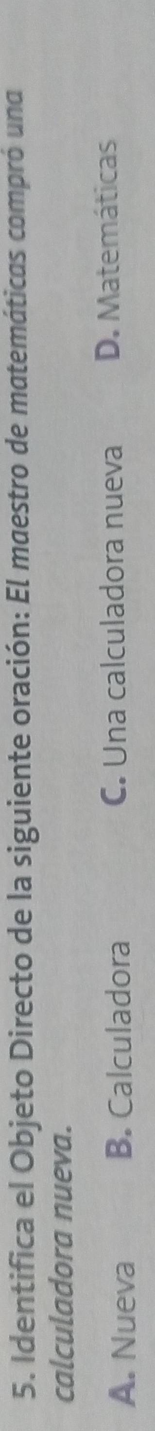 Identifica el Objeto Directo de la siguiente oración: El maestro de matemáticas compró una
calculadora nueva.
A. Nueva B. Calculadora C. Una calculadora nueva D. Matemáticas