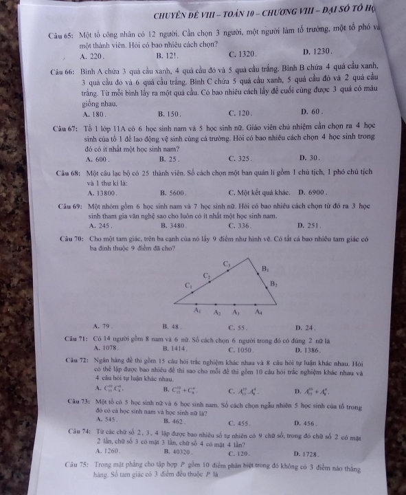 ChuyÊN đê VIII - toản 10 - chươNG VIII - đại số tổ họ
Câu 65: Một tổ công nhân có 12 người. Cần chọn 3 người, một người làm tổ trưởng, một tổ phố và
một thành viên. Hỏi có bao nhiêu cách chọn?
A. 220 . B. 12!. C. 1320 . D. 1230 .
Câu 66: Bình A chứa 3 quả cầu xanh, 4 quả cầu đó và 5 quả cầu trắng. Bình B chứa 4 quả cầu xanh,
3 quả cầu đó và 6 quả cầu trắng. Bình C chứa 5 quả cầu xanh, 5 quả cầu đó và 2 quả cầu
trắng. Từ mỗi bình lấy ra một quả cầu. Có bao nhiêu cách lấy để cuối cũng được 3 quả có màu
giống nhau. D. 60 .
A. 180 . B. 150 . C. 120 .
Câu 67: Tổ 1 lớp 11A có 6 học sinh nam và 5 học sinh nữ. Giáo viên chủ nhiệm cần chọn ra 4 học
sinh của tổ 1 để lao động vệ sinh cùng cả trường. Hỏi có bao nhiều cách chọn 4 học sinh trong
đó có it nhất một học sinh nam?
A. 600 . B. 25 . C. 325 . D. 30.
Câu 68: Một câu lạc bộ có 25 thành viên. Số cách chọn một ban quản lí gồm 1 chủ tịch, 1 phó chủ tịch
và 1 thư kí là:
A. 13800 . B. 5600 . C. Một kết quả khác. D. 6900 .
Câu 69: Một nhóm gồm 6 học sinh nam và 7 học sinh nữ. Hỏi có bao nhiêu cách chọn từ đó ra 3 học
sinh tham gia văn nghệ sao cho luôn có ít nhất một học sinh nam. D. 251.
A. 245 . B. 3480 . C. 336 .
Câu 70: Cho một tam giác, trên ba cạnh của nó lấy 9 điểm như hình ic^2. Có tất cá bao nhiêu tam giác có
ba đinh thuộc 9 điểm đã cho?
A. 79 . B. 48 . C. 55 . D. 24 .
Câu 71: Có 14 người gồm 8 nam và 6 nữ. Số cách chọn 6 người trong đó có đúng 2 nữ là
A. 1078 . B. 1414 C. 1050 . D. 1386
Câu 72: Ngân hàng đề thi gồm 15 câu hỏi trắc nghiệm khác nhau và 8 câu hỏi tự luận khác nhau. Hỏi
có thể lập được bao nhiêu đề thi sao cho mỗi để thi gồm 10 câu hỏi trắc nghiệm khác nhau và
4 cầu hỏi tự luận khác nhau.
A. C_(13)^(10)C_8^(4. B. C_(11)^2)+C_1^4. C. A_(13)^(10).A_8^4. D. A_(13)^(10)+A_8^4.
Câu 73: Một tổ có 5 học sinh nữ và 6 học sinh nam. Số cách chọn ngẫu nhiên 5 học sinh của tổ trong
đó có cả học sinh nam và học sinh nữ là? D. 456 .
A. 545 . B. 462 . C. 455 
Câu 74: Từ các chữ số 2, 3, 4 lập được bao nhiêu số tự nhiên có 9 chữ số, trong đó chữ số 2 có mặt
2 lần, chữ số 3 có mật 3 lần, chữ số 4 có mật 4 lần?
A. 1260. B. 40320 . C. 120. D. 1728 .
Câu 75: Trong mật phẳng cho tập hợp P gồm 10 điểm phân biệt trong đó không có 3 điểm nào thắng
hàng. Số tam giác có 3 điểm đều thuộc P là