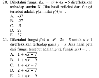 Diketahui fungsi f(x)=x^2+4x-5 direfleksikan
terhadap sumbu X. Jika hasil refleksi dari fungsi
tersebut adalah g(x) , nilai g(4)=... _
A. -37
B. -27
C. -5
D. 27
E. 37
21. Diketahui fungsi f(x)=x^2-2x-8 untuk x>1
direfleksikan terhadap garis y=x Jika hasil peta
dari fungsi tersebut adalah g(x) , fungsi g(x)=...
A. 1+sqrt(x-7)
B. 1+sqrt(x+9)
C. 1+sqrt(x+7)
D. 2+sqrt(x-7)
E. 2+sqrt(x+9)