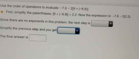 Use the order of operations to evaluate: -7.6-2[9+(-6.8)]
First, simplify the parentheses: [9+(-6.8)]=2.2. Now the expression is: -7.6-2(2.2). 
Since there are no exponents in this problem, the next step is
Simplify the previous step and you get
The final answer is