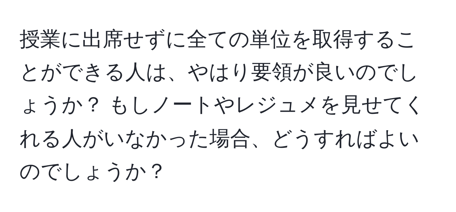 授業に出席せずに全ての単位を取得することができる人は、やはり要領が良いのでしょうか？ もしノートやレジュメを見せてくれる人がいなかった場合、どうすればよいのでしょうか？