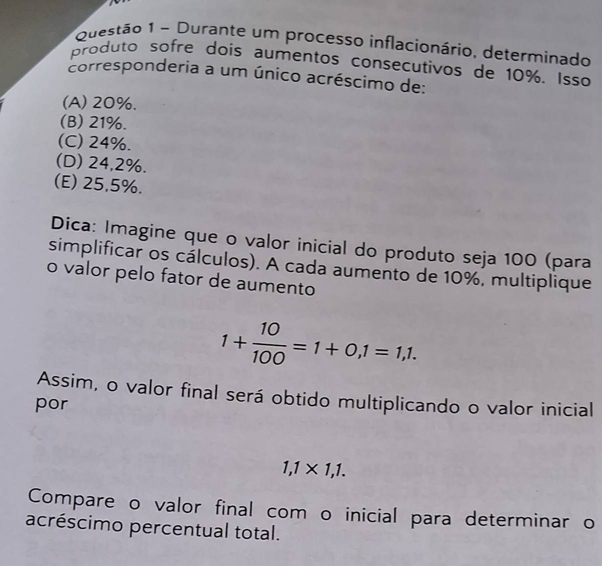 Durante um processo inflacionário, determinado
produto sofre dois aumentos consecutivos de 10%. Isso
corresponderia a um único acréscimo de:
(A) 20%.
(B) 21%.
(C) 24%.
(D) 24,2%.
(E) 25,5%.
Dica: Imagine que o valor inicial do produto seja 100 (para
simplificar os cálculos). A cada aumento de 10%, multiplique
o valor pelo fator de aumento
1+ 10/100 =1+0,1=1,1. 
Assim, o valor final será obtido multiplicando o valor inicial
por
1,1* 1,1. 
Compare o valor final com o inicial para determinar o
acréscimo percentual total.