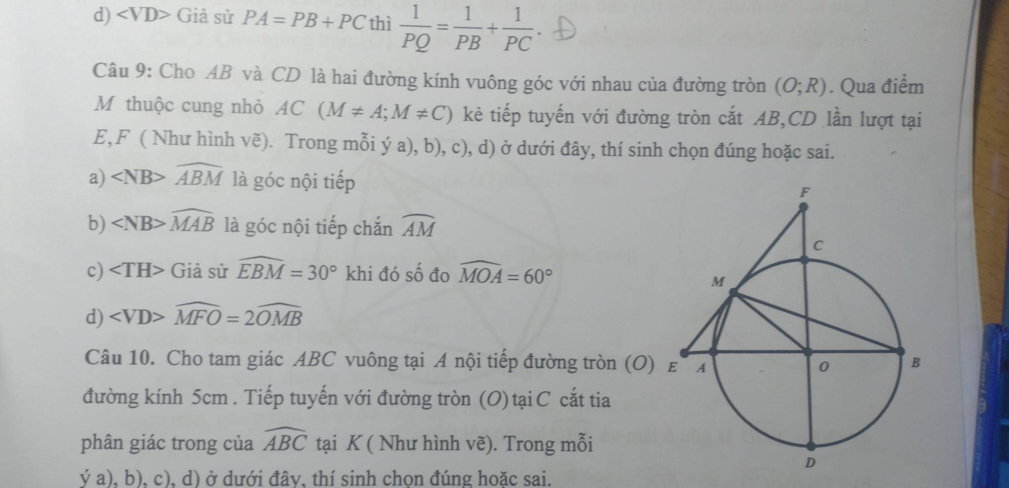 d) ∠ VD> Giả sử PA=PB+PC thì  1/PQ = 1/PB + 1/PC . 
Câu 9: Cho AB và CD là hai đường kính vuông góc với nhau của đường tròn (O;R). Qua điểm
M thuộc cung nhỏ AC(M!= A;M!= C) kẻ tiếp tuyến với đường tròn cắt AB, CD lần lượt tại
E, F ( Như hình vẽ). Trong mỗi ý a), b), c), d) ở dưới đây, thí sinh chọn đúng hoặc sai.
a) widehat ABM là góc nội tiếp
b) ∠ NB>widehat MAB là góc nội tiếp chắn widehat AM
c) Giả sử widehat EBM=30° khi đó số đo widehat MOA=60°
d) ∠ VD>widehat MFO=2widehat OMB
Câu 10. Cho tam giác ABC vuông tại A nội tiếp đường tròn (O)
đường kính 5cm. Tiếp tuyến với đường tròn (O) tại C cắt tia
phân giác trong của widehat ABC tại K ( Như hình vẽ). Trong mỗi
ya),b) , c), d) ở dưới đây, thí sinh chọn đúng hoặc sai.