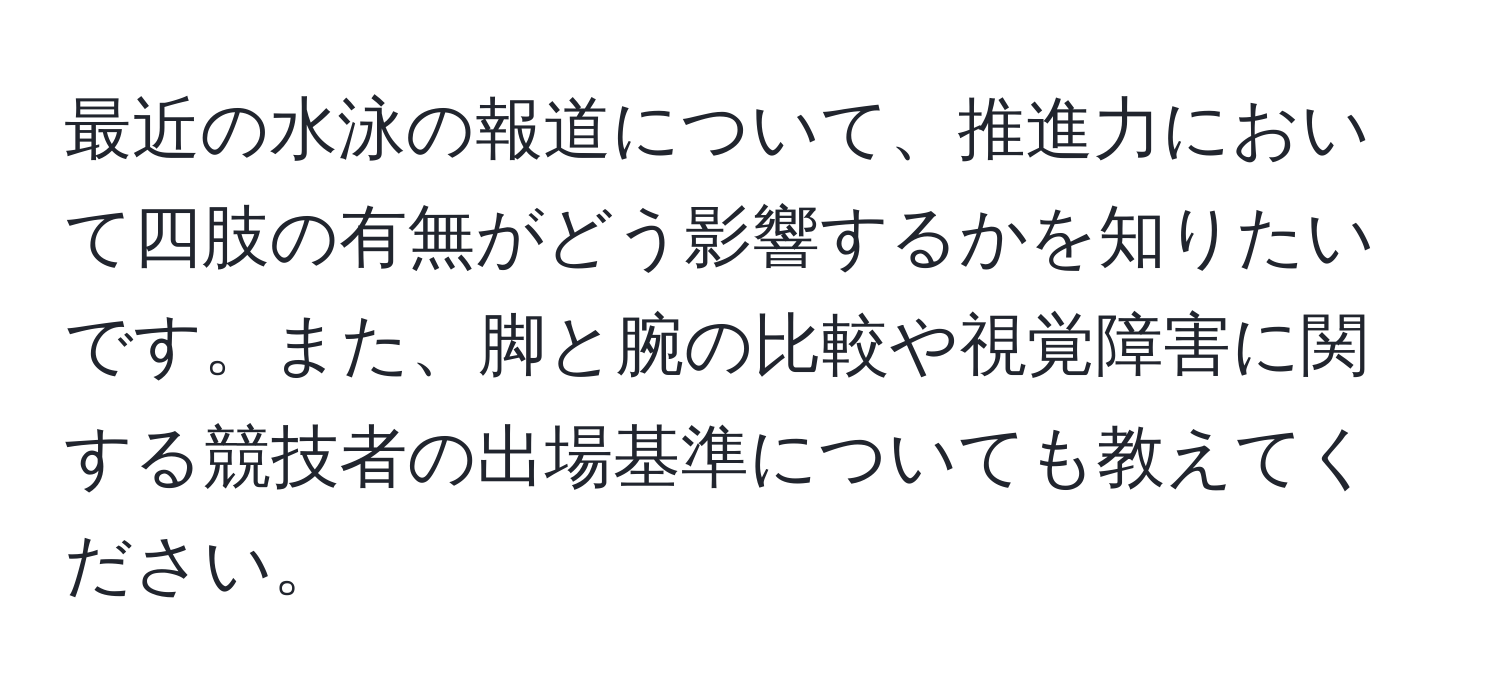 最近の水泳の報道について、推進力において四肢の有無がどう影響するかを知りたいです。また、脚と腕の比較や視覚障害に関する競技者の出場基準についても教えてください。