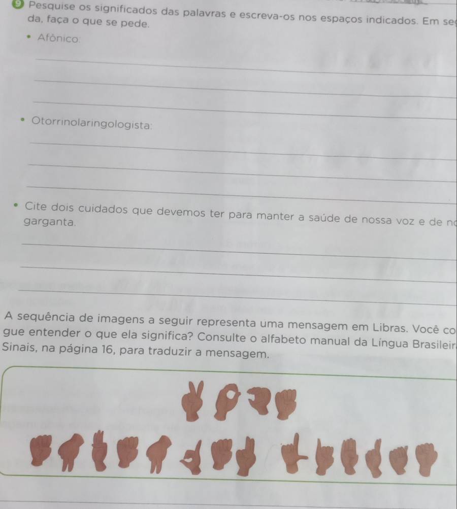 Pesquise os significados das palavras e escrevaços nos espaços indicados. Em seç 
da, faça o que se pede. 
Afônico: 
_ 
_ 
_ 
Otorrinolaringologista: 
_ 
_ 
_ 
Cite dois cuidados que devemos ter para manter a saúde de nossa voz e de no 
garganta. 
_ 
_ 
_ 
A sequência de imagens a seguir representa uma mensagem em Libras. Você co 
gue entender o que ela significa? Consulte o alfabeto manual da Língua Brasileir 
Sinais, na página 16, para traduzir a mensagem.