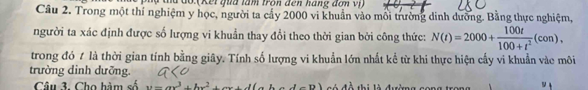 a do:(Kếi qua tâm tron đến háng đơn vị) 
Câu 2. Trong một thí nghiệm y học, người ta cấy 2000 vi khuẩn vào mỗi trường dinh dưỡng. Bằng thực nghiệm, 
người ta xác định được số lượng vi khuẩn thay đổi theo thời gian bởi công thức: N(t)=2000+ 100t/100+t^2 (con), 
trong đó t là thời gian tính bằng giây. Tính số lượng vi khuẩn lớn nhất kể từ khi thực hiện cấy vi khuẩn vào môi 
trường dinh dưỡng. 
Câu 3. Cho hàm số v=ax^3+bx^2+cx+d(ab só đề thị là đường cong 
y