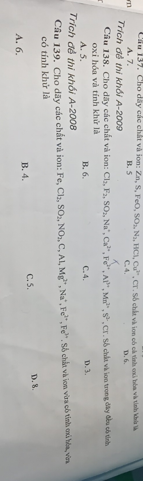 Cầu 137. Cho dãy các chất và ion: Zn, 9 S.F 0, ,SO_2, N_2, HCl, Cu^(2+) , CF. Số chất và ion có cả tính oxi hóa và tính khử là
A. 7.
n B. 5 C. 4. D. 6.
Trích đề thi khối A-2009
Câu 138. Cho dãy các chất và ion: Cl_2, F_2, SO_2, Na^+, Ca^(2+), Fe^(2+), Al^(3+), Mn^(2+), S^(2-) , CT. Số chất và ion trong dãy đều có tính
oxi hóa và tính khử là
A. 5. B. 6. C. 4.
D. 3.
Trích đề thi khối A-2008
Câu 139. Cho dãy các chất và ion: Fe, Cl_2, SO_2, NO_2, C, Al, Mg^(2+), Na^+, Fe^(2+), Fe^(3+). Số chất và ion vừa có tính oxi hóa, vừa
có tính khử là
C. 5.
D. 8.
B. 4.
A. 6.