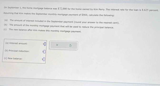 On September 1, the home mortgage balance was $72,000 for the home owned by Kim Perry. The interest rate for the loan is 8.625 percent. 
Assuming that Kim makes the September monthly mortgage payment of $864, calculate the following: 
(a) The amount of interest included in the September payment (round your answer to the nearest cent). 
(b) The amount of the monthly mortgage payment that will be used to reduce the principal balance. 
(c) The new balance after Kim makes this monthly mortgage payment. 
(a) Interest amount: × 
(b) Principal reduction: 
(c) New balance: