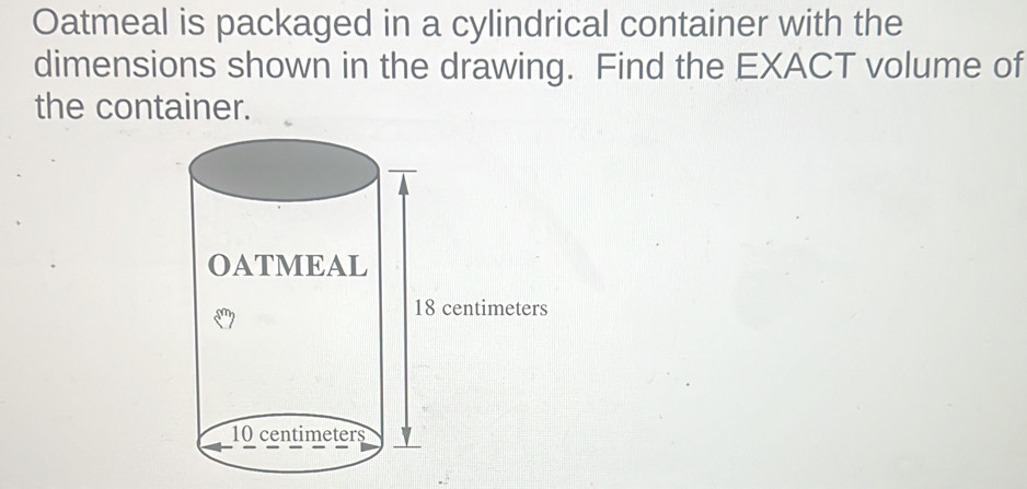 Oatmeal is packaged in a cylindrical container with the 
dimensions shown in the drawing. Find the EXACT volume of 
the container.