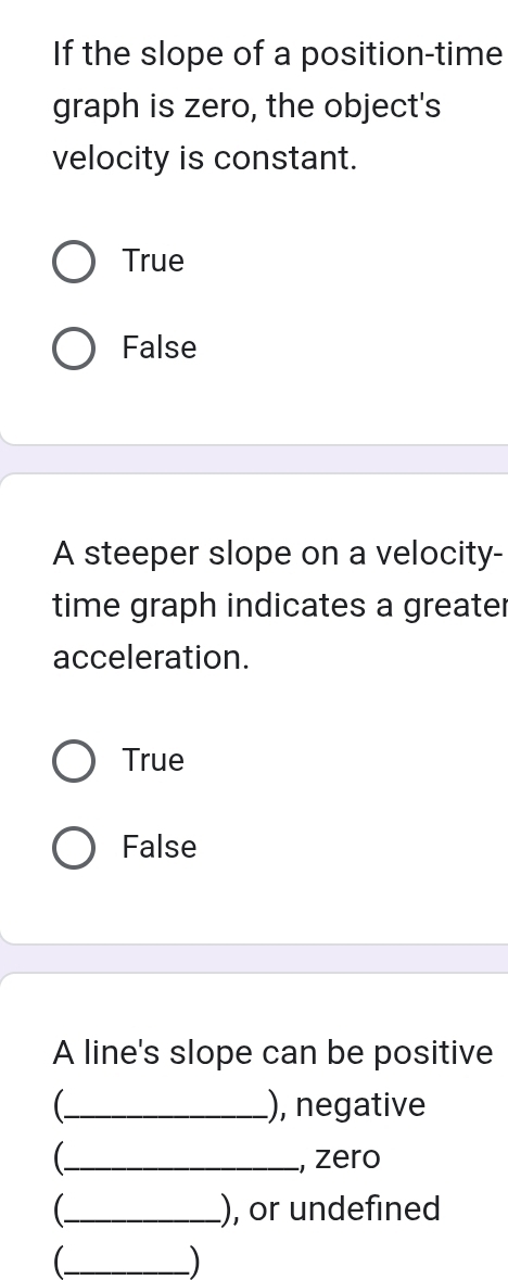 If the slope of a position-time
graph is zero, the object's
velocity is constant.
True
False
A steeper slope on a velocity-
time graph indicates a greater
acceleration.
True
False
A line's slope can be positive
_), negative
C_ , zero
_ ), or undefined
_
)