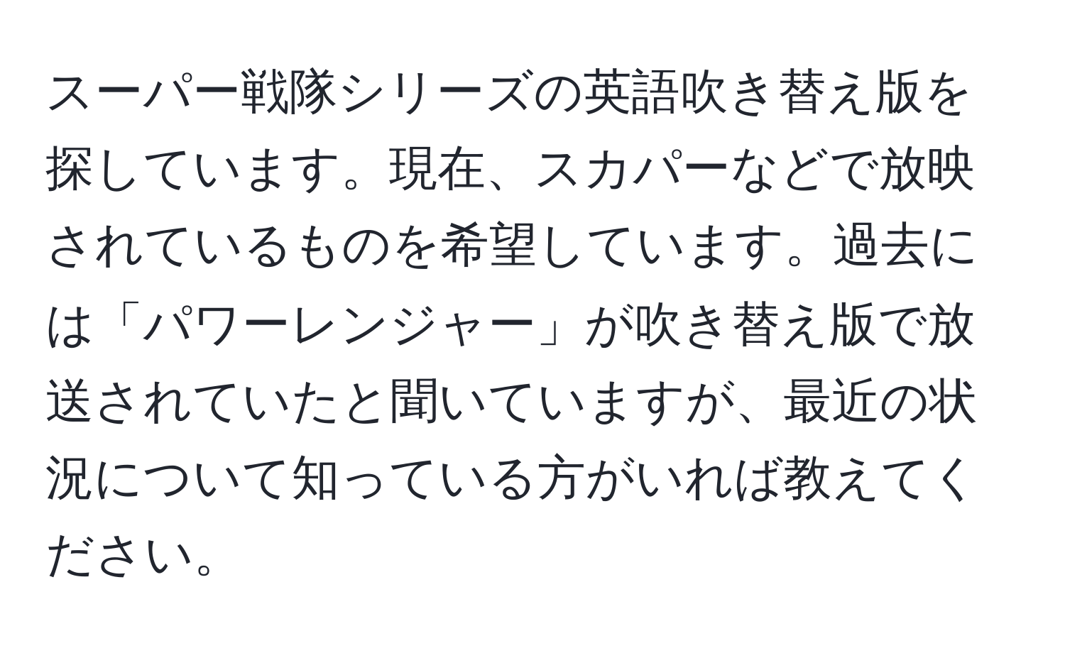 スーパー戦隊シリーズの英語吹き替え版を探しています。現在、スカパーなどで放映されているものを希望しています。過去には「パワーレンジャー」が吹き替え版で放送されていたと聞いていますが、最近の状況について知っている方がいれば教えてください。