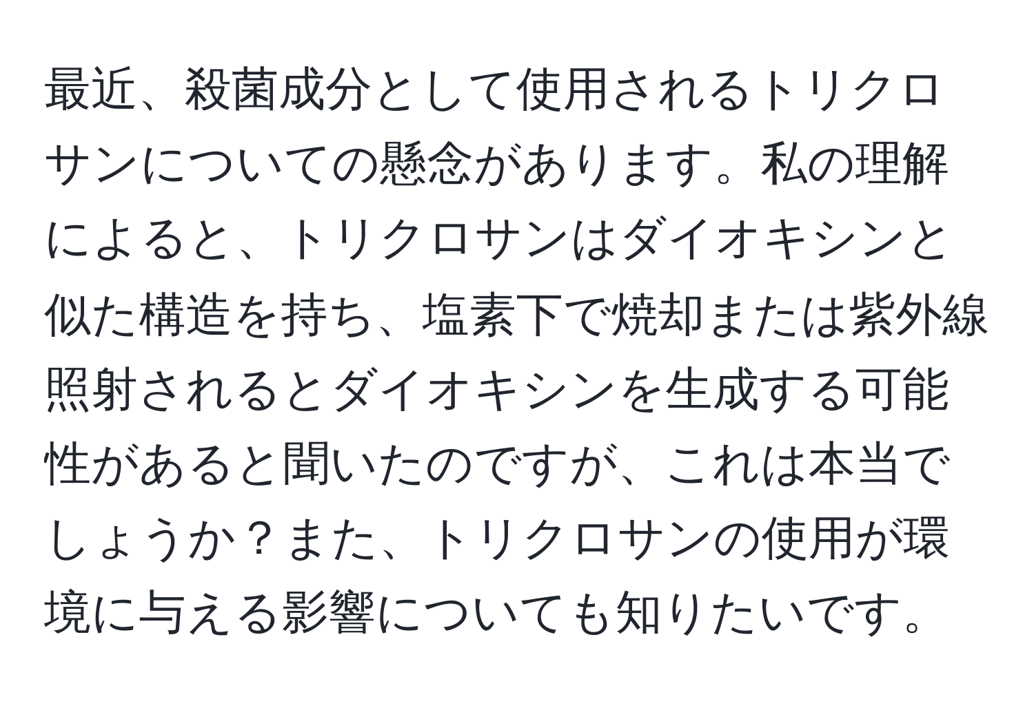 最近、殺菌成分として使用されるトリクロサンについての懸念があります。私の理解によると、トリクロサンはダイオキシンと似た構造を持ち、塩素下で焼却または紫外線照射されるとダイオキシンを生成する可能性があると聞いたのですが、これは本当でしょうか？また、トリクロサンの使用が環境に与える影響についても知りたいです。