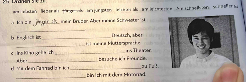 Ordnen Sie zu. 
am liebsten lieber als jünger als am jüngsten leichter als am leichtesten Am schnellsten schneller als 
a Ich bin _Jünger als mein Bruder. Aber meine Schwester ist 
_. 
b Englisch ist _Deutsch, aber 
_ 
ist meine Muttersprache. 
c Ins Kino gehe ich _ins Theater. 
Aber _besuche ich Freunde. 
d Mit dem Fahrrad bin ich _zu Fuß. 
_ 
bin ich mit dem Motorrad.