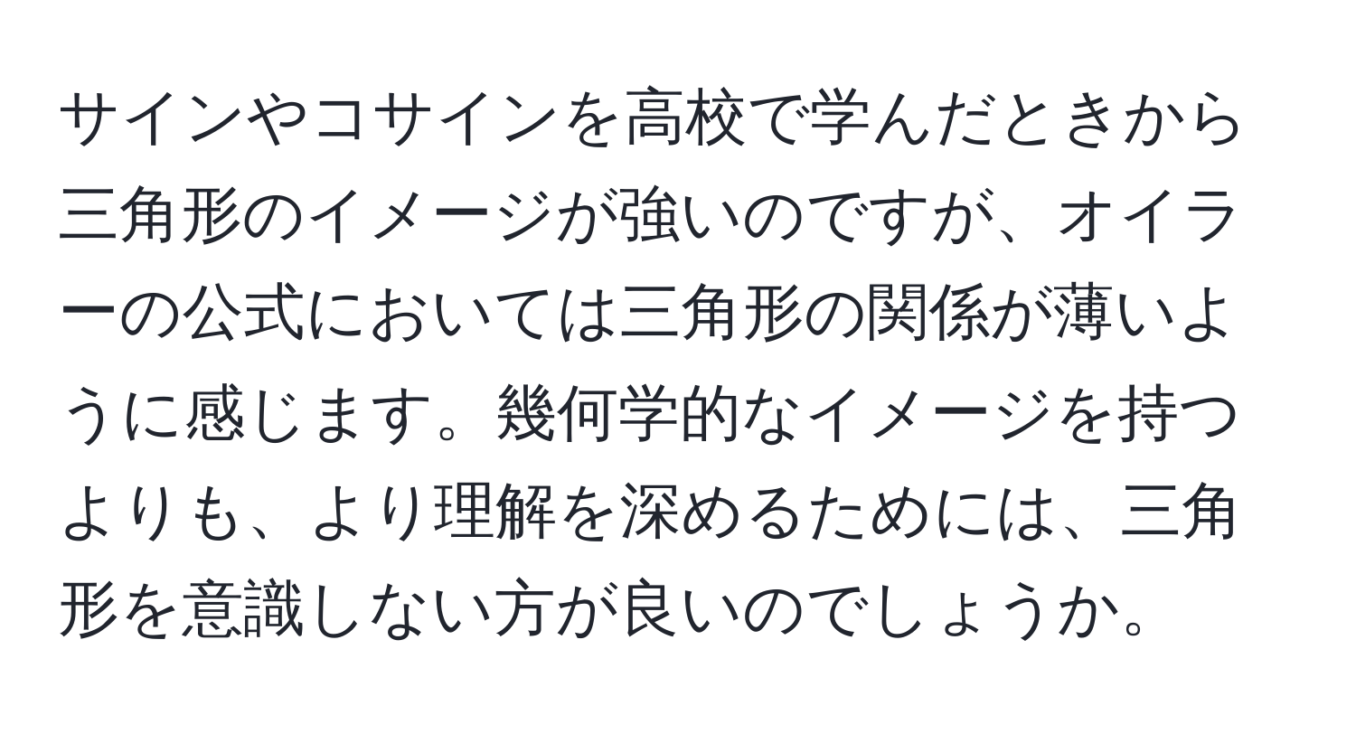 サインやコサインを高校で学んだときから三角形のイメージが強いのですが、オイラーの公式においては三角形の関係が薄いように感じます。幾何学的なイメージを持つよりも、より理解を深めるためには、三角形を意識しない方が良いのでしょうか。