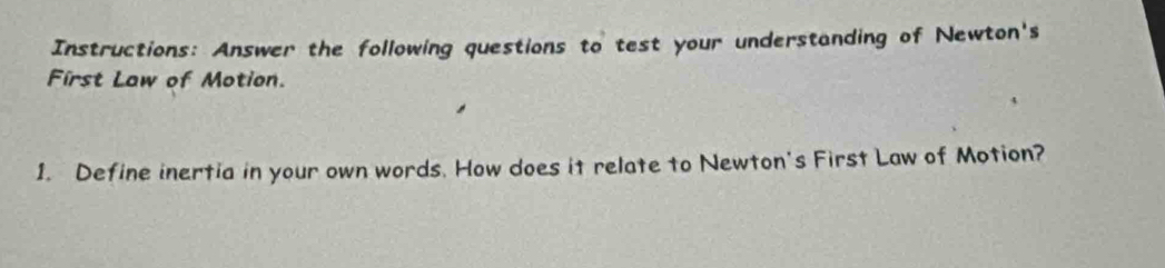 Instructions: Answer the following questions to test your understanding of Newton's 
First Law of Motion. 
1. Define inertia in your own words. How does it relate to Newton's First Law of Motion?