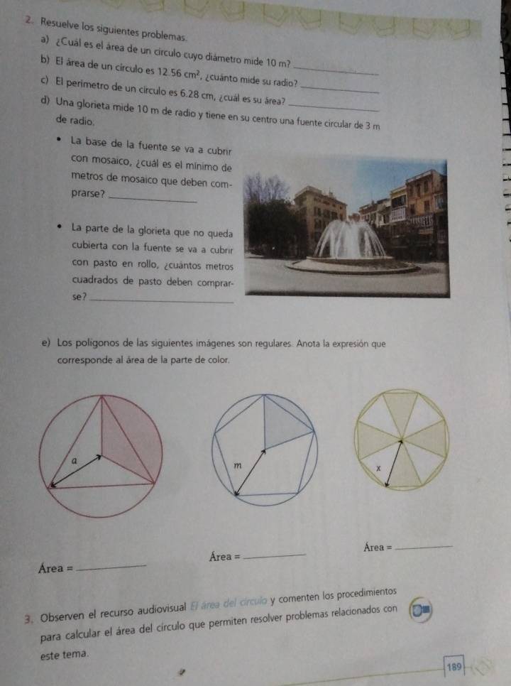 Resuelve los siguientes problemas 
a) ¿Cuál es el área de un círculo cuyo diámetro mide 10 m? 
b) El área de un círculo es 12.56cm^2 ¿cuánto mide su radio?_ 
c) El perimetro de un círculo es 6.28 cm, ¿cuál es su área?_ 
d) Una glorieta mide 10 m de radio y tiene en su centro una fuente circular de 3 m
de radio. 
La base de la fuente se va a cubri 
con mosaico, ¿cuál es el mínimo de 
metros de mosaico que deben com- 
prarse?_ 
La parte de la glorieta que no queda 
cubierta con la fuente se va a cubri 
con pasto en rollo, ¿cuántos metro 
cuadrados de pasto deben comprar 
se?_ 
e) Los polígonos de las siguientes imágenes son regulares. Anota la expresión que 
corresponde al área de la parte de color. 
Áre 1=
Area=
_ 
_
Área =
_ 
3. Observen el recurso audiovisual El área del círculo y comenten los procedimientos 
para calcular el área del círculo que permiten resolver problemas relacionados con 
este tema. 
189