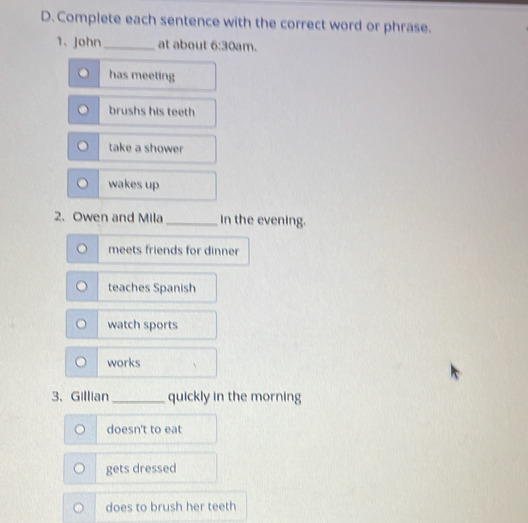 Complete each sentence with the correct word or phrase.
1、John _at about 6:3 0am.
has meeting
brushs his teeth
take a shower
wakes up
2. Owen and Mila _in the evening.
meets friends for dinner
teaches Spanish
watch sports
works
3、Gillian _quickly in the morning
doesn't to eat
gets dressed
does to brush her teeth