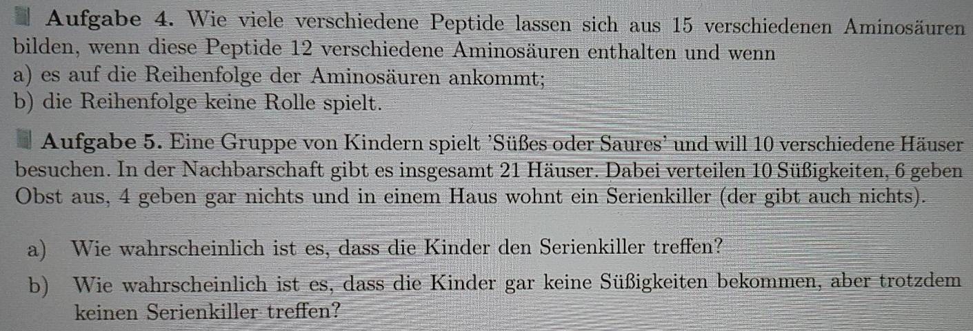 Aufgabe 4. Wie viele verschiedene Peptide lassen sich aus 15 verschiedenen Aminosäuren 
bilden, wenn diese Peptide 12 verschiedene Aminosäuren enthalten und wenn 
a) es auf die Reihenfolge der Aminosäuren ankommt; 
b) die Reihenfolge keine Rolle spielt. 
Aufgabe 5. Eine Gruppe von Kindern spielt 'Süßes oder Saures' und will 10 verschiedene Häuser 
besuchen. In der Nachbarschaft gibt es insgesamt 21 Häuser. Dabei verteilen 10 Süßigkeiten, 6 geben 
Obst aus, 4 geben gar nichts und in einem Haus wohnt ein Serienkiller (der gibt auch nichts). 
a) Wie wahrscheinlich ist es, dass die Kinder den Serienkiller treffen? 
b) Wie wahrscheinlich ist es, dass die Kinder gar keine Süßigkeiten bekommen, aber trotzdem 
keinen Serienkiller treffen?