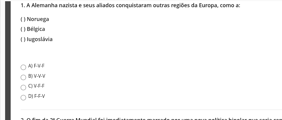 A Alemanha nazista e seus aliados conquistaram outras regiões da Europa, como a:
) Noruega
( ) Bélgica
( ) Iugoslávia
A) F-V-F
B) V-V-V
C) V-F-F
D) F-F-V