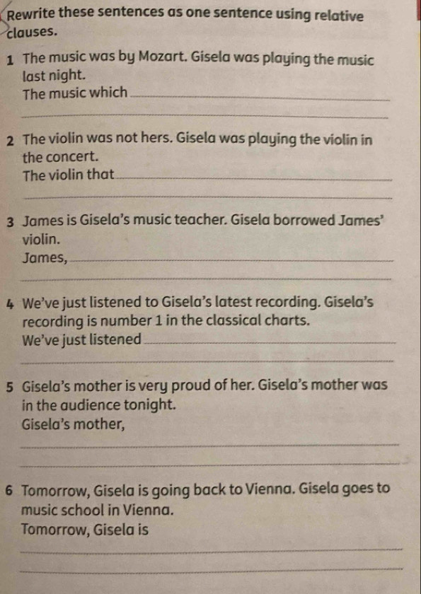 Rewrite these sentences as one sentence using relative 
clauses. 
1 The music was by Mozart. Gisela was playing the music 
last night. 
The music which_ 
_ 
2 The violin was not hers. Gisela was playing the violin in 
the concert. 
The violin that_ 
_ 
3 James is Gisela’s music teacher. Gisela borrowed James’ 
violin. 
James,_ 
_ 
4 We’ve just listened to Gisela’s latest recording. Gisela’s 
recording is number 1 in the classical charts. 
We’ve just listened_ 
_ 
5 Gisela’s mother is very proud of her. Gisela’s mother was 
in the audience tonight. 
Gisela’s mother, 
_ 
_ 
6 Tomorrow, Gisela is going back to Vienna. Gisela goes to 
music school in Vienna. 
Tomorrow, Gisela is 
_ 
_