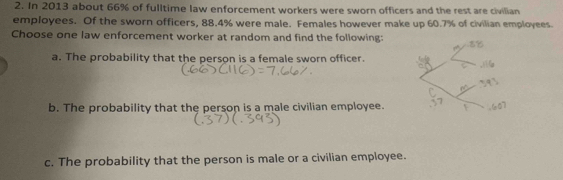 In 2013 about 66% of fulltime law enforcement workers were sworn officers and the rest are civilian
employees. Of the sworn officers, 88.4% were male. Females however make up 60.7% of civilian employees.
Choose one law enforcement worker at random and find the following:
a. The probability that the person is a female sworn officer.
b. The probability that the person is a male civilian employee.
c. The probability that the person is male or a civilian employee.