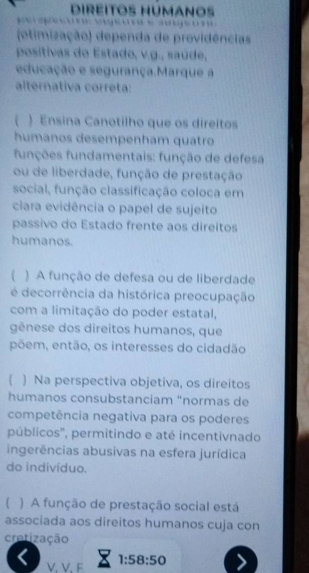 DiRÉiTOs HUmanos 
(otimização) dependa de providências 
positivas de Estado, v.g., saúde, 
educação e segurança.Marque a 
alternativa correta: 
) Ensina Canotilho que os direitos 
humanos desempenham quatro 
funções fundamentais: função de defesa 
ou de liberdade, função de prestação 
social, função classificação coloca em 
ciara evidência o papel de sujeito 
passivo do Estado frente aos direitos 
humanos. 
 ) A função de defesa ou de liberdade 
é decorrência da histórica preocupação 
com a limitação do poder estatal, 
gênese dos direitos humanos, que 
põem, então, os interesses do cidadão 
 ) Na perspectiva objetiva, os direitos 
humanos consubstanciam “normas de 
competência negativa para os poderes 
públicos'', permitindo e até incentivnado 
ingerências abusivas na esfera jurídica 
do indivíduo. 
( ) A função de prestação social está 
associada aos direitos humanos cuja con 
cretização 
X 
V, V, F 1:58:50