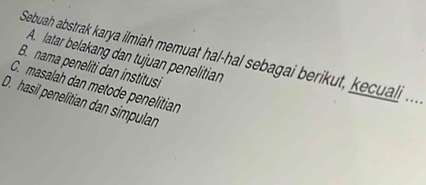 lattar belakang dan tujuan penelitian 
Sebuah abstrak karya ilmiah memuat hal-hal sebagai berikut, al . . . 
B. nama peneliti dan institusi 
C. masalah dan metode penelitian 
D. hasil penelitian dan simpulan