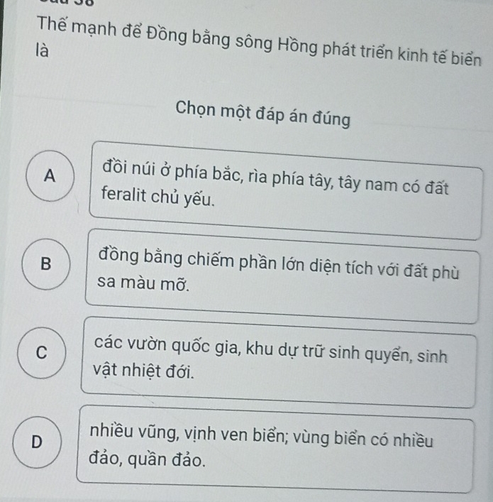 Thế mạnh để Đồng bằng sông Hồng phát triển kinh tế biển
là
Chọn một đáp án đúng
A đồi núi ở phía bắc, rìa phía tây, tây nam có đất
feralit chủ yếu.
B đồng bằng chiếm phần lớn diện tích với đất phù
sa màu mỡ.
C các vườn quốc gia, khu dự trữ sinh quyển, sinh
vật nhiệt đới.
D nhiều vũng, vịnh ven biển; vùng biển có nhiều
đảo, quần đảo.