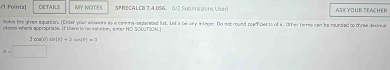 DETAILS MY NOTES SPRECALC8 7.4.056. 0/2 Submissions Used ASK YOUR TEACHER 
Solve the given equation. (Enter your answers as a comma-separated list. Let k be any integer. Do not round coefficients of k. Other terms can be rounded to three decimal 
places where appropriate. If there is no solution, enter NO SOLUTION.
3cos (θ )sin (θ )+2cos (θ )=0
θ =□