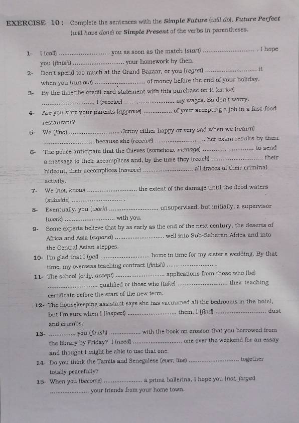 ： Complete the sentences with the Simple Future (will do). Future Perfect
(will have done or Simple Present of the verbs in parentheses.
1- l (call)_ you as soon as the match (stort) _I hope
you (finish)_ your homework by then.
2- Don't spend too much at the Grand Bazaar, or you (regret)_

when you (run out) _of money before the end of your holiday.
3- By the time the credit card statement with this purchase on it (arrive)
_I (receive) _my wages. So don't worry.
4- Are you sure your parents (approve) _of your accepting a job in a fast-food
restaurant?
5- We (find) _Jenny either happy or very sad when we (return)
_because she (receive) _her exam results by then.
6- The police anticipate that the thieves (somehow, manage) _to send
a message to their accomplices and, by the time they (reach) _their
hideout, their accomplices (remove) _all traces of their criminal
activity.
7- We (not, know) _the extent of the damage until the flood waters
(subside)_
8- Eventually, you (work) _unsupervised, but initially, a supervisor
(work) _with you.
9- Some experts believe that by as early as the end of the next century, the deserts of
Africa and Asia (expand) _well into Sub-Saharan Africa and into
the Central Asian steppes.
10- I'm glad that I (get) _home in time for my sister's wedding. By that
time, my overseas teaching contract (finish)_
11- The school (only, accept) _applications from those who (be)
_qualified or those who (take) _their teaching
certificate before the start of the new term.
12- The housekeeping assistant says she has vacuumed all the bedrooms in the hotel,
but I'm sure when I (inspect) _them. I (find) _dust
and crumbs.
13- _you (finish)_ with the book on erosion that you borrowed from
the library by Friday? I (need) _one over the weekend for an essay 
and thought I might be able to use that one.
14- Do you think the Tamils and Senegalese (ever, live) _together
totally peacefully?
15- When you (become) _a prima ballerina. I hope you (not, forget)
_your friends from your home town.