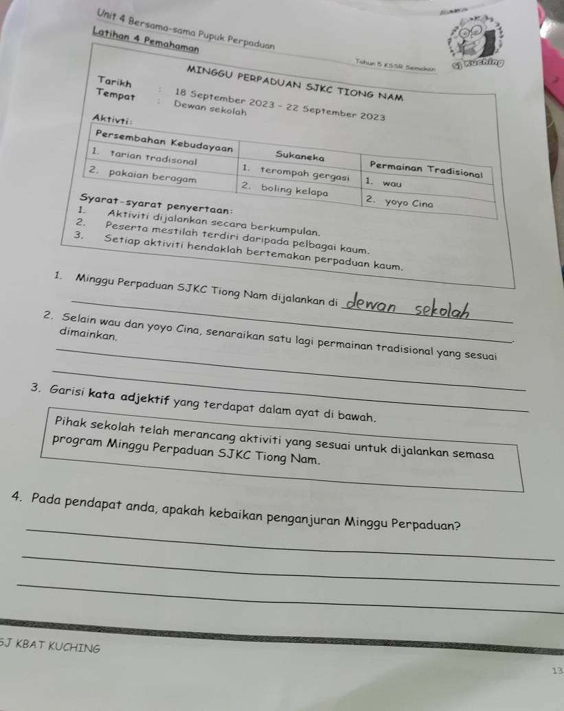 Bersama-sama 
Lat 
erkumpulan. 
erta mestilah terdiri daripada pelbagai kaum. 
3. Setiap aktiviti hendaklah bertemakan perpaduan kaum. 
_ 
_ 
1. Minggu Perpaduan SJKC Tiong Nam dijalankan di 
_ 
dimainkan. 
2. Selain wau dan yoyo Cina, senaraikan satu lagi permainan tradisional yang sesuai 
. 
_ 
3. Garisi kata adjektif yang terdapat dalam ayat di bawah. 
Pihak sekolah telah merancang aktiviti yang sesuai untuk dijalankan semasa 
program Minggu Perpaduan SJKC Tiong Nam. 
_ 
4. Pada pendapat anda, apakah kebaikan penganjuran Minggu Perpaduan? 
_ 
_ 
SJ KBAT KUCHING 
13