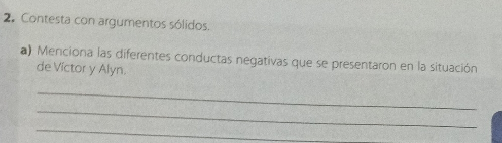 Contesta con argumentos sólidos. 
a) Menciona las diferentes conductas negativas que se presentaron en la situación 
de Víctor y Alyn. 
_ 
_ 
_