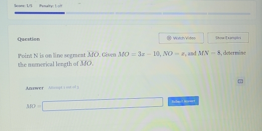 Score: 1/5 Penalty: 1 off 
Question Watch Video Show Examples 
Point N is on line segment overline MO. Given MO=3x-10, NO=x , and MN=8 , determine 
the numerical length of overline MO. 
Answer Attempt 1 out of 3
MO=□ Submit Answer