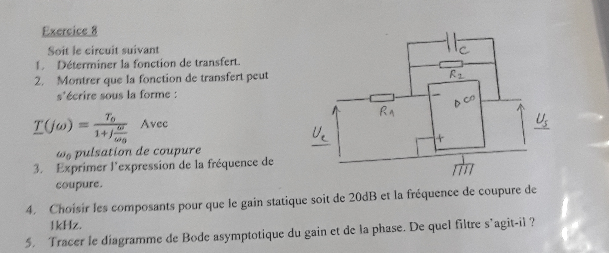 Soit le circuit suivant
1 Déterminer la fonction de transfert.
2. Montrer que la fonction de transfert peut
s'écrire sous la forme :
T(jomega )=frac T_01+jfrac omega omega _0 Ave c
ω pulsation de coupure
3. Exprimer l'expression de la fréquence de
coupure.
4. Choisir les composants pour que le gain statique soit de 20dB et la fréquence de coupure de
1kHz.
5. Tracer le diagramme de Bode asymptotique du gain et de la phase. De quel filtre s’agit-il ?