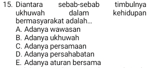 Diantara sebab-sebab timbulnya
ukhuwah dalam kehidupan
bermasyarakat adalah...
A. Adanya wawasan
B. Adanya ukhuwah
C. Adanya persamaan
D. Adanya persahabatan
E. Adanya aturan bersama