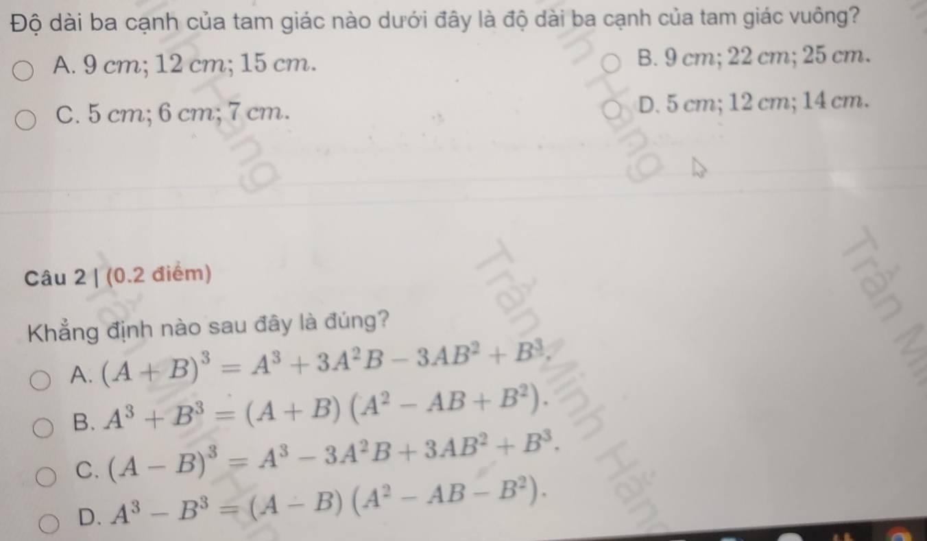 Độ dài ba cạnh của tam giác nào dưới đây là độ dài ba cạnh của tam giác vuông?
A. 9 cm; 12 cm; 15 cm. B. 9 cm; 22 cm; 25 cm.
C. 5 cm; 6 cm; 7 cm. D. 5 cm; 12 cm; 14 cm.
Câu 2 | (0.2 điểm)
Khẳng định nào sau đây là đúng?
A. (A+B)^3=A^3+3A^2B-3AB^2+B^3
B. A^3+B^3=(A+B)(A^2-AB+B^2).
C. (A-B)^3=A^3-3A^2B+3AB^2+B^3.
D. A^3-B^3=(A-B)(A^2-AB-B^2).