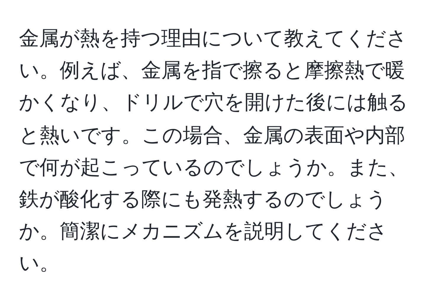 金属が熱を持つ理由について教えてください。例えば、金属を指で擦ると摩擦熱で暖かくなり、ドリルで穴を開けた後には触ると熱いです。この場合、金属の表面や内部で何が起こっているのでしょうか。また、鉄が酸化する際にも発熱するのでしょうか。簡潔にメカニズムを説明してください。