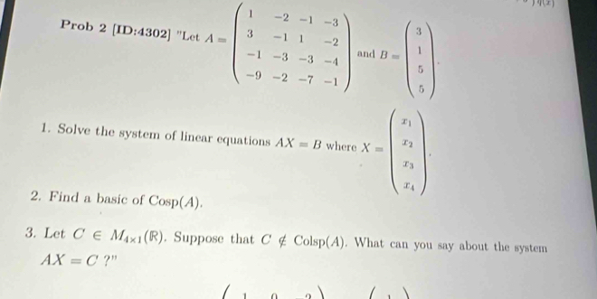 q(x) 
Prob 2 [ID:4302] "Let A=beginpmatrix 1&-2&-1&-3 3&-1&1&-2 -1&-3&-3&-4 -9&-2&-7&-1endpmatrix and B=beginpmatrix 3 1 5 5endpmatrix. 
1. Solve the system of linear equations AX=B where X=beginpmatrix x_1 x_2 x_3endpmatrix
2. Find a basic of Cosp(A). 
3. Let C∈ M_4* 1(R). Suppose that C ∉ Colsp(A). What can you say about the system
AX=C ?"