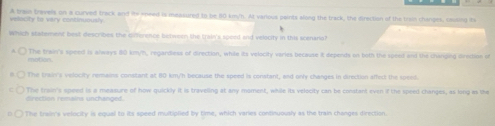 vellocity to vary continuously A trae trivels on a curved track and its sneed is measured to be 80 km/h. At various paints along the track, the direction of the tram changes, causing its
Which statement best describes the comerence betwern the train's speed and velocity in this scenaria?
The train's speed is always 80 km/h, regardless of direction, while its velocity veries because it depends on both the speed and the changing lrection of
The train's velocity remains constant at 80 km/h because the speed is constant, and only changes in direction affect the spent.
The train's speed is a measure of how quickly it is traveling at any moment, while its velocity can be constant even if the speed changes, as long as the
ec on ronains n c ag 
) The train's velocity is equal to its speed multiplied by time, which varies continuously as the train changes direction.