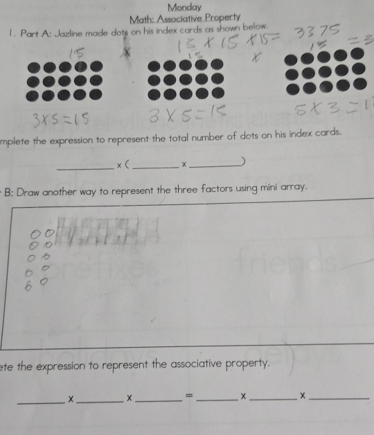 Monday 
Math: Associative Property 
1. Part A: Jazline made dots on his index cards as shown below. 
mplete the expression to represent the total number of dots on his index cards. 
_x( _X _) 
B: Draw another way to represent the three factors using mini array. 
ete the expression to represent the associative property. 
_ 
__ 
= 
_ 
_ 
_