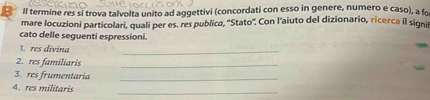 Il termine res si trova talvolta unito ad aggettivi (concordati con esso in genere, numero e caso), a fo 
mare locuzioni particolarí, quali per es. res publica, “Stato”. Con l’aiuto del dizionario, ricerca il signit 
cato delle seguenti espressioni. 
1. res divina 
_ 
2. res familiaris_ 
3. res frumentaria_ 
_ 
4. res militaris